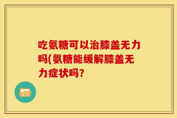吃氨糖可以膝盖无力吗(氨糖能缓解膝盖无力症状吗? 吃氨糖可以膝盖无力吗(氨糖能缓解膝盖无力症状吗?