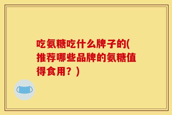 吃氨糖吃什么牌子的(推荐哪些品牌的氨糖值得食用?) 吃氨糖吃什么牌子的(推荐哪些品牌的氨糖值得食用?)