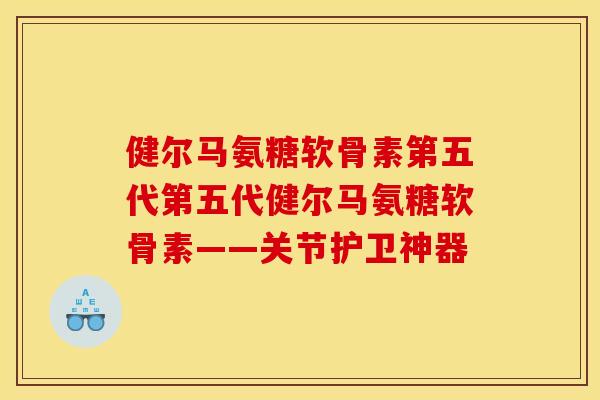 健尔马氨糖软骨素第五代第五代健尔马氨糖软骨素——关节护卫神器