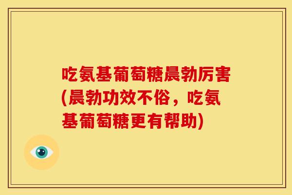 吃氨基葡萄糖晨勃厉害(晨勃功效不俗,吃氨基葡萄糖更有帮助) 吃氨基葡萄糖晨勃厉害(晨勃功效不俗,吃氨基葡萄糖更有帮助)