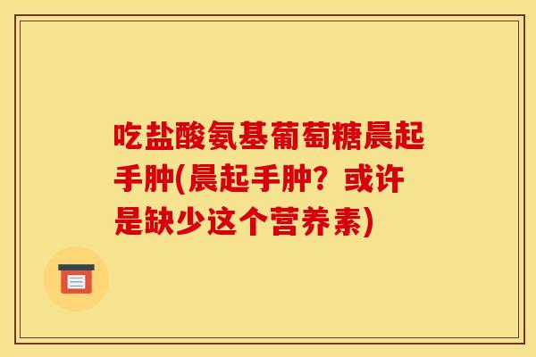 吃盐酸氨基葡萄糖晨起手肿(晨起手肿?或许是缺少这个营养素) 吃盐酸氨基葡萄糖晨起手肿(晨起手肿?或许是缺少这个营养素)