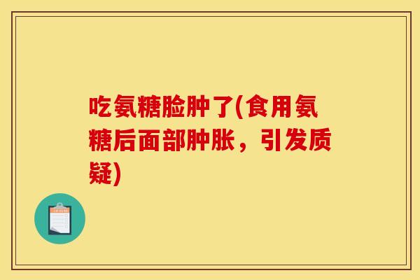 吃氨糖脸肿了(食用氨糖后面部,引发质疑) 吃氨糖脸肿了(食用氨糖后面部,引发质疑)
