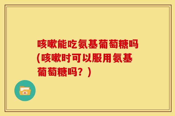 能吃氨基葡萄糖吗(时可以服用氨基葡萄糖吗?) 能吃氨基葡萄糖吗(时可以服用氨基葡萄糖吗?)
