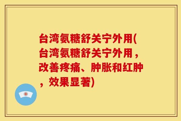 台湾氨糖舒关宁外用(台湾氨糖舒关宁外用,改善、和红肿,效果显著) 台湾氨糖舒关宁外用(台湾氨糖舒关宁外用,改善、和红肿,效果显著)