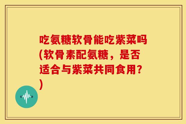 吃氨糖软骨能吃紫菜吗(软骨素配氨糖，是否适合与紫菜共同食用？)