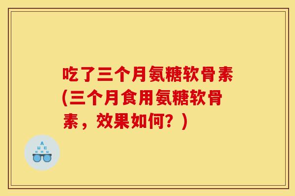 吃了三个月氨糖软骨素(三个月食用氨糖软骨素,效果如何?) 吃了三个月氨糖软骨素(三个月食用氨糖软骨素,效果如何?)
