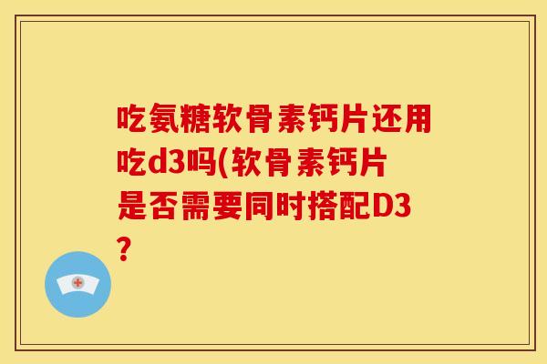 吃氨糖软骨素钙片还用吃d3吗(软骨素钙片是否需要同时搭配D3？