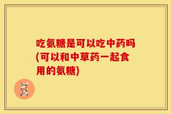 吃氨糖是可以吃吗(可以和中草药一起食用的氨糖) 吃氨糖是可以吃吗(可以和中草药一起食用的氨糖)