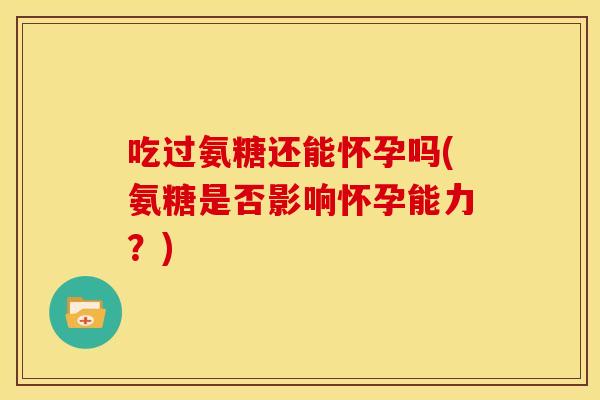 吃过氨糖还能怀孕吗(氨糖是否影响怀孕能力?) 吃过氨糖还能怀孕吗(氨糖是否影响怀孕能力?)