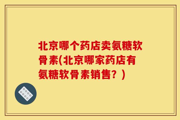 北京哪个药店卖氨糖软骨素(北京哪家药店有氨糖软骨素销售？)