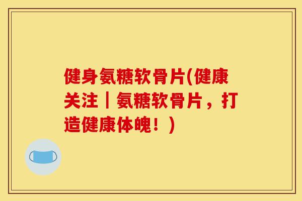健身氨糖软骨片(健康关注|氨糖软骨片,打造健康体魄!) 健身氨糖软骨片(健康关注|氨糖软骨片,打造健康体魄!)