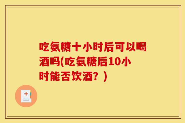 吃氨糖十小时后可以喝酒吗(吃氨糖后10小时能否饮酒?) 吃氨糖十小时后可以喝酒吗(吃氨糖后10小时能否饮酒?)