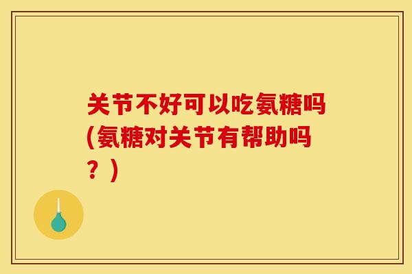 关节不好可以吃氨糖吗(氨糖对关节有帮助吗？)
