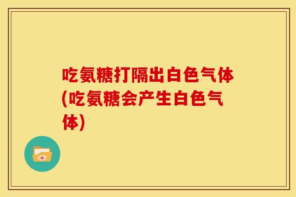 吃氨糖打隔出白色气体(吃氨糖会产生白色气体) 吃氨糖打隔出白色气体(吃氨糖会产生白色气体)