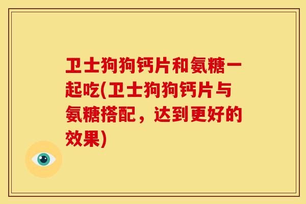 卫士狗狗钙片和氨糖一起吃(卫士狗狗钙片与氨糖搭配,达到更好的效果) 卫士狗狗钙片和氨糖一起吃(卫士狗狗钙片与氨糖搭配,达到更好的效果)