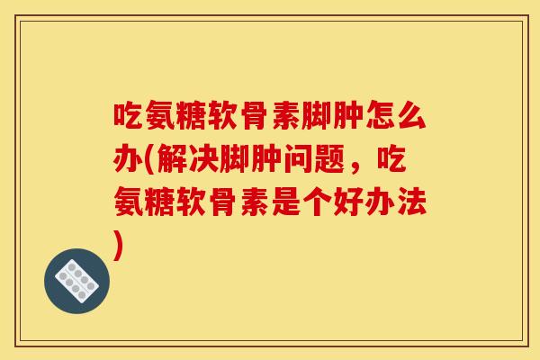 吃氨糖软骨素脚肿怎么办(解决脚肿问题,吃氨糖软骨素是个好办法) 吃氨糖软骨素脚肿怎么办(解决脚肿问题,吃氨糖软骨素是个好办法)