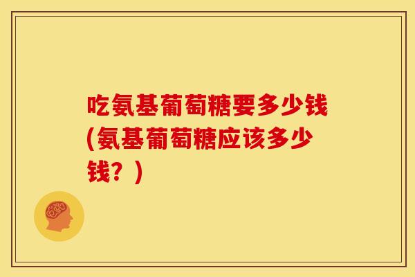 吃氨基葡萄糖要多少钱(氨基葡萄糖应该多少钱？)