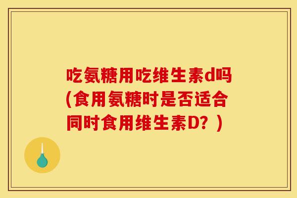 吃氨糖用吃维生素d吗(食用氨糖时是否适合同时食用维生素D？)