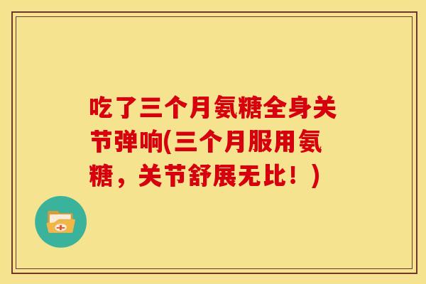 吃了三个月氨糖全身关节弹响(三个月服用氨糖,关节舒展无比!) 吃了三个月氨糖全身关节弹响(三个月服用氨糖,关节舒展无比!)