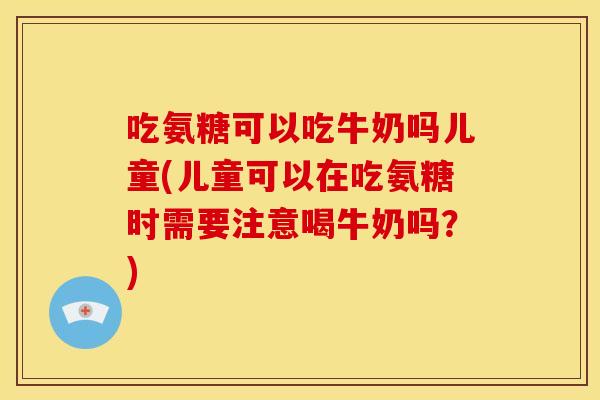 吃氨糖可以吃牛奶吗儿童(儿童可以在吃氨糖时需要注意喝牛奶吗？)