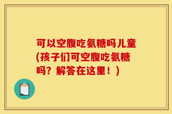 可以空腹吃氨糖吗儿童(孩子们可空腹吃氨糖吗？解答在这里！)
