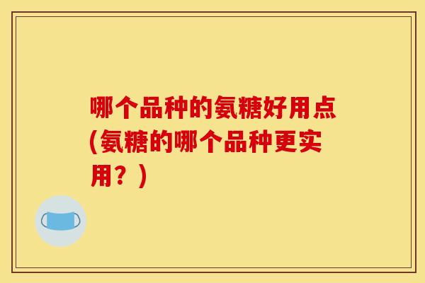 哪个品种的氨糖好用点(氨糖的哪个品种更实用?) 哪个品种的氨糖好用点(氨糖的哪个品种更实用?)