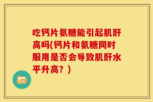 吃钙片氨糖能引起肌酐高吗(钙片和氨糖同时服用是否会导致肌酐水平升高?) 吃钙片氨糖能引起肌酐高吗(钙片和氨糖同时服用是否会导致肌酐水平升高?)