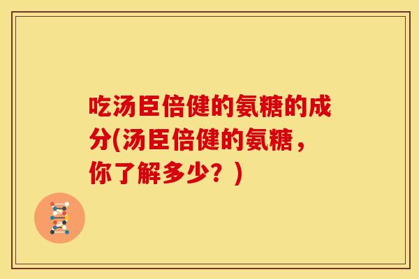吃汤臣倍健的氨糖的成分(汤臣倍健的氨糖,你了解多少?) 吃汤臣倍健的氨糖的成分(汤臣倍健的氨糖,你了解多少?)