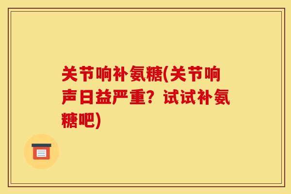 关节响补氨糖(关节响声日益严重?试试补氨糖吧) 关节响补氨糖(关节响声日益严重?试试补氨糖吧)