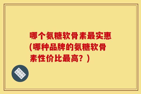 哪个氨糖软骨素实惠(哪种品牌的氨糖软骨素性价比高?) 哪个氨糖软骨素实惠(哪种品牌的氨糖软骨素性价比高?)