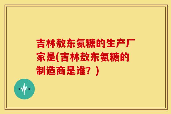 吉林敖东氨糖的生产厂家是(吉林敖东氨糖的制造商是谁？)