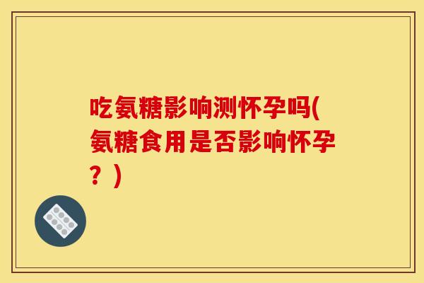 吃氨糖影响测怀孕吗(氨糖食用是否影响怀孕？)