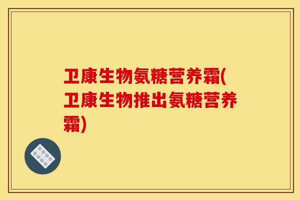 卫康生物氨糖营养霜(卫康生物推出氨糖营养霜) 卫康生物氨糖营养霜(卫康生物推出氨糖营养霜)