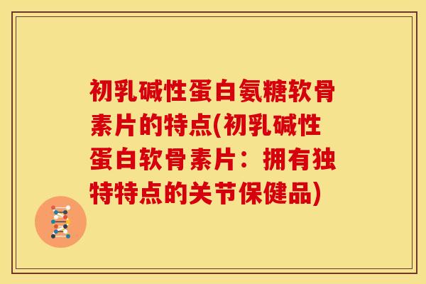 初乳碱性蛋白氨糖软骨素片的特点(初乳碱性蛋白软骨素片：拥有独特特点的关节保健品)