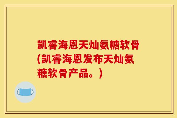 凯睿海恩天灿氨糖软骨(凯睿海恩发布天灿氨糖软骨产品。)