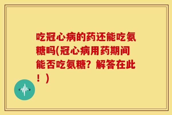 吃的药还能吃氨糖吗(用药期间能否吃氨糖？解答在此！)