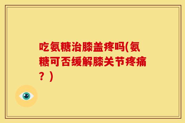 吃氨糖膝盖疼吗(氨糖可否缓解膝关节？)