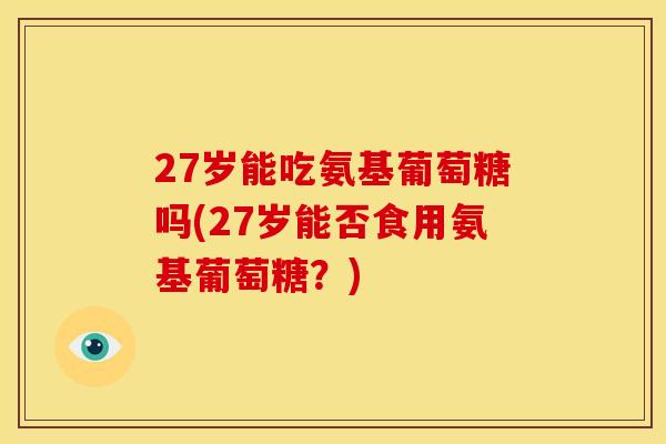 27岁能吃氨基葡萄糖吗(27岁能否食用氨基葡萄糖？)