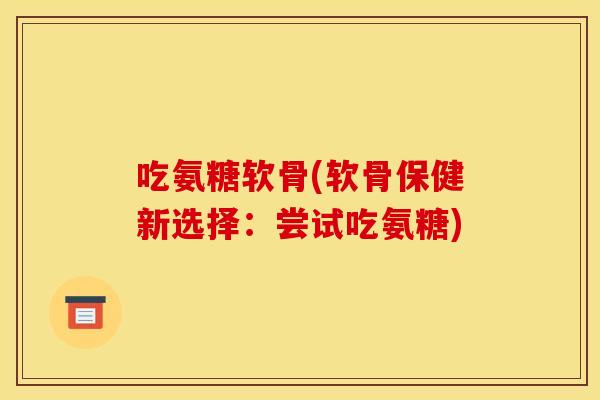 吃氨糖软骨(软骨保健新选择：尝试吃氨糖)