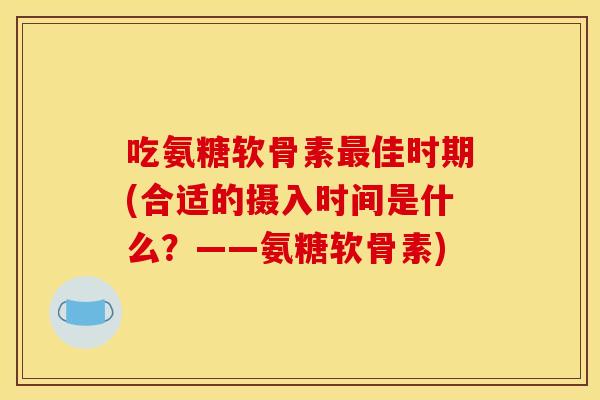 吃氨糖软骨素佳时期(合适的摄入时间是什么?——氨糖软骨素) 吃氨糖软骨素佳时期(合适的摄入时间是什么?——氨糖软骨素)