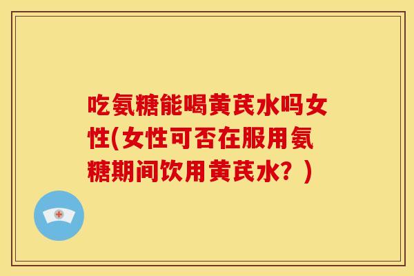 吃氨糖能喝黄芪水吗女性(女性可否在服用氨糖期间饮用黄芪水？)