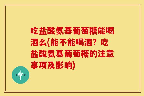 吃盐酸氨基葡萄糖能喝酒么(能不能喝酒？吃盐酸氨基葡萄糖的注意事项及影响)