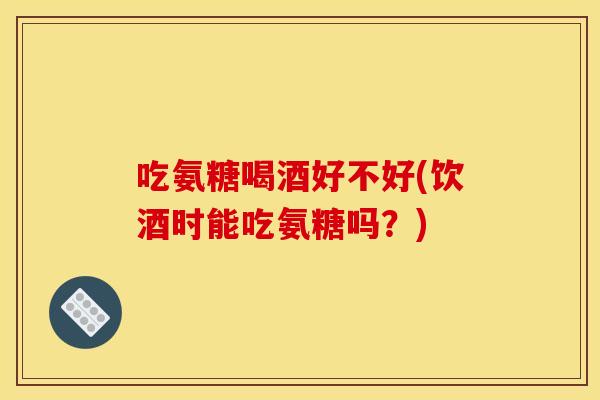 吃氨糖喝酒好不好(饮酒时能吃氨糖吗?) 吃氨糖喝酒好不好(饮酒时能吃氨糖吗?)