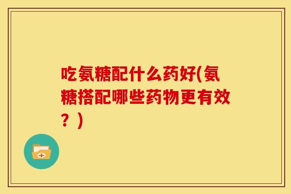 吃氨糖配什么药好(氨糖搭配哪些更有效？)