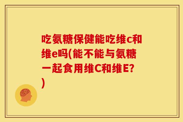 吃氨糖保健能吃维c和维e吗(能不能与氨糖一起食用维C和维E？)