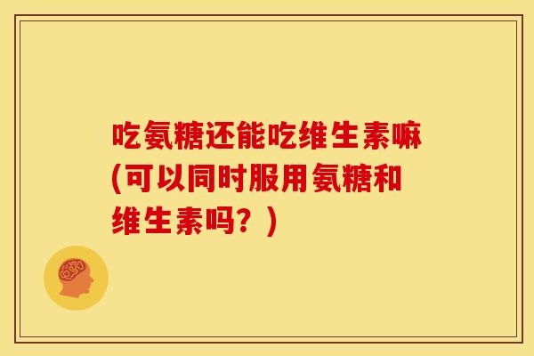 吃氨糖还能吃维生素嘛(可以同时服用氨糖和维生素吗?) 吃氨糖还能吃维生素嘛(可以同时服用氨糖和维生素吗?)