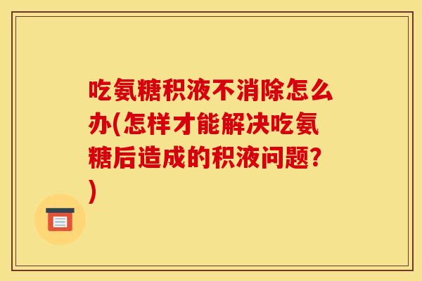 吃氨糖积液不消除怎么办(怎样才能解决吃氨糖后造成的积液问题？)