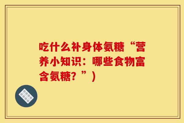 吃什么补身体氨糖“营养小知识:哪些食物富含氨糖?”) 吃什么补身体氨糖“营养小知识:哪些食物富含氨糖?”)