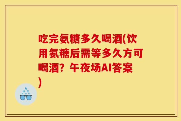 吃完氨糖多久喝酒(饮用氨糖后需等多久方可喝酒？午夜场AI答案)