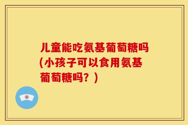 儿童能吃氨基葡萄糖吗(小孩子可以食用氨基葡萄糖吗？)